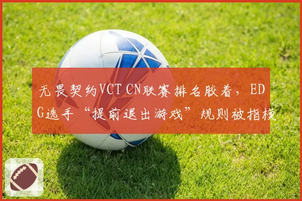 无畏契约VCT CN联赛排名胶着，EDG选手“提前退出游戏”规则被指模糊