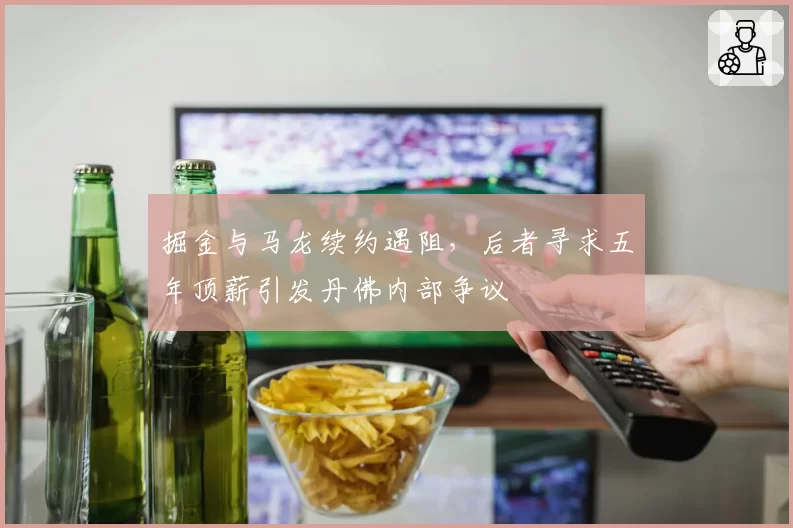 掘金与马龙续约遇阻,后者寻求五年顶薪引发丹佛内部争议