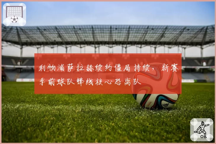 利物浦萨拉赫续约僵局持续,新赛季前球队锋线核心恐离队