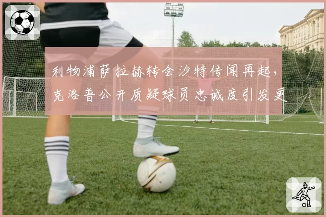 利物浦萨拉赫转会沙特传闻再起，克洛普公开质疑球员忠诚度引发更衣室分裂