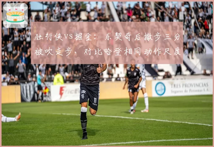 独行侠vs掘金:东契奇后撤步三分被吹走步,对比哈登相同动作尺度不一