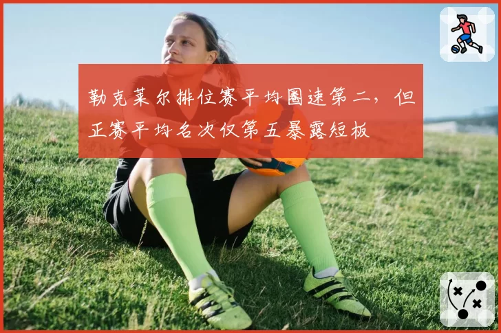 勒克莱尔排位赛平均圈速第二，但正赛平均名次仅第五暴露短板