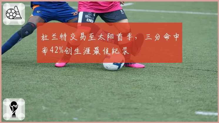 杜兰特交易至太阳首季，三分命中率42%创生涯最佳纪录