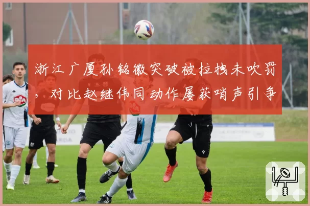 浙江广厦孙铭徽突破被拉拽未吹罚,对比赵继伟同动作屡获哨声引争议