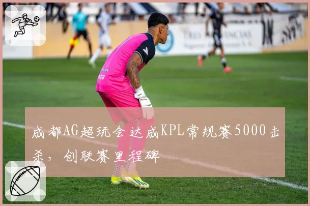 成都AG超玩会达成KPL常规赛5000击杀，创联赛里程碑