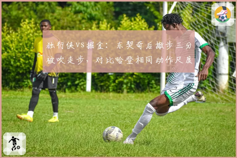 独行侠vs掘金：东契奇后撤步三分被吹走步，对比哈登相同动作尺度不一