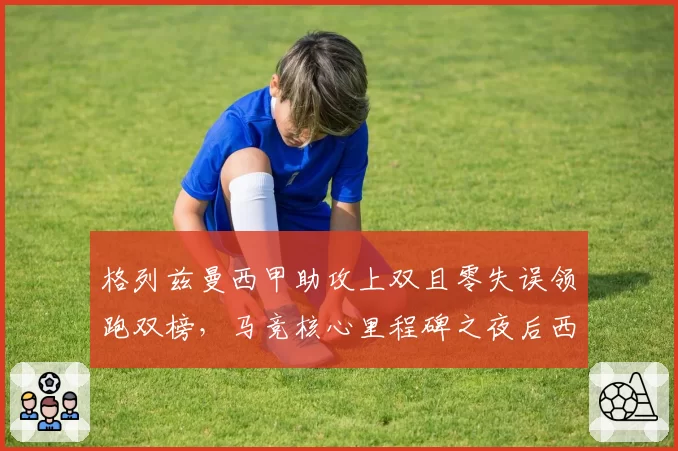 格列兹曼西甲助攻上双且零失误领跑双榜，马竞核心里程碑之夜后西蒙尼欲锁定终身合同