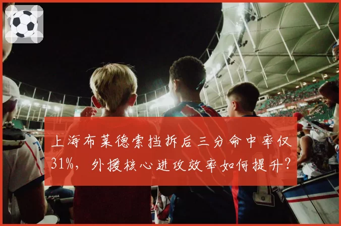 上海布莱德索挡拆后三分命中率仅31%，外援核心进攻效率如何提升？