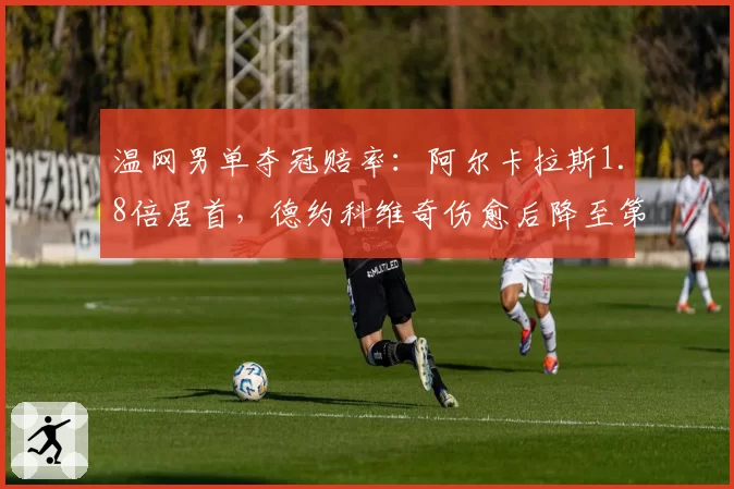温网男单夺冠赔率：阿尔卡拉斯1.8倍居首，德约科维奇伤愈后降至第三