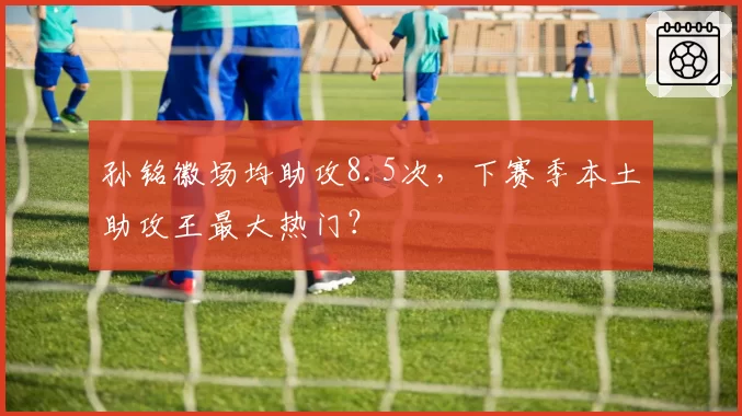 孙铭徽场均助攻8.5次，下赛季本土助攻王最大热门？
