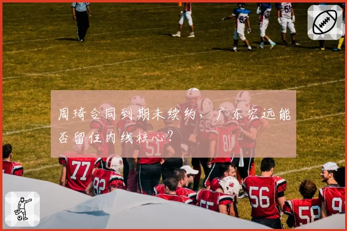 周琦合同到期未续约,广东宏远能否留住内线核心?