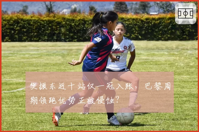 樊振东近十站仅一冠入账,巴黎周期领跑优势正被侵蚀?