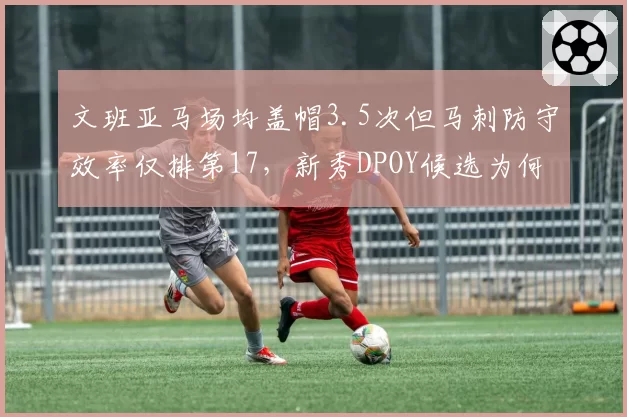文班亚马场均盖帽3.5次但马刺防守效率仅排第17，新秀DPOY候选为何难改球队战绩？