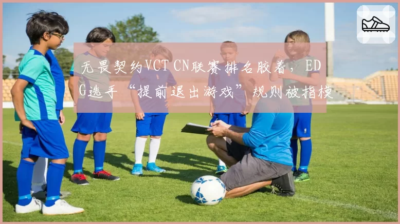 无畏契约VCT CN联赛排名胶着，EDG选手“提前退出游戏”规则被指模糊