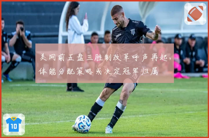 美网前五盘三胜制改革呼声再起，体能分配策略或决定冠军归属