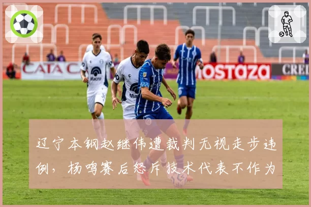 辽宁本钢赵继伟遭裁判无视走步违例，杨鸣赛后怒斥技术代表不作为