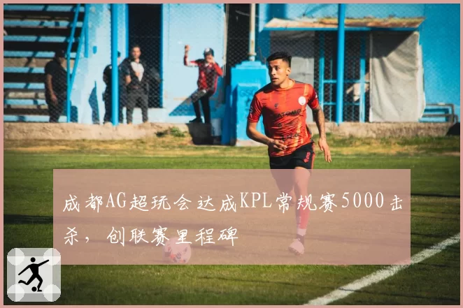 成都AG超玩会达成KPL常规赛5000击杀，创联赛里程碑