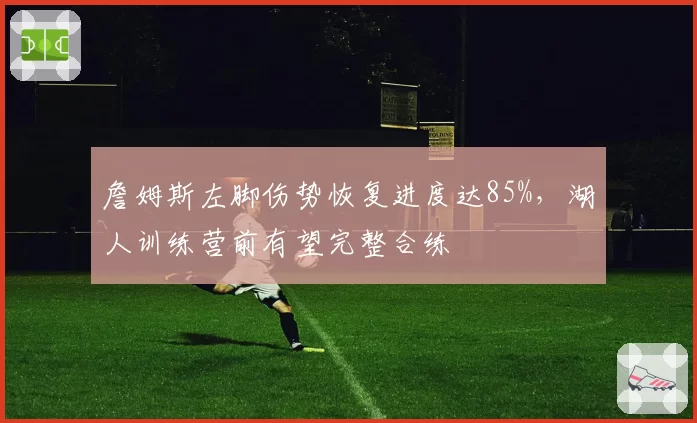 詹姆斯左脚伤势恢复进度达85%，湖人训练营前有望完整合练