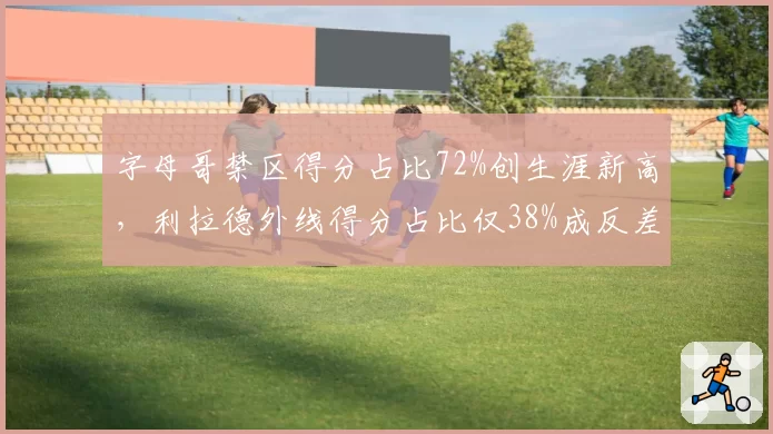 字母哥禁区得分占比72%创生涯新高，利拉德外线得分占比仅38%成反差