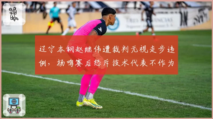 辽宁本钢赵继伟遭裁判无视走步违例，杨鸣赛后怒斥技术代表不作为
