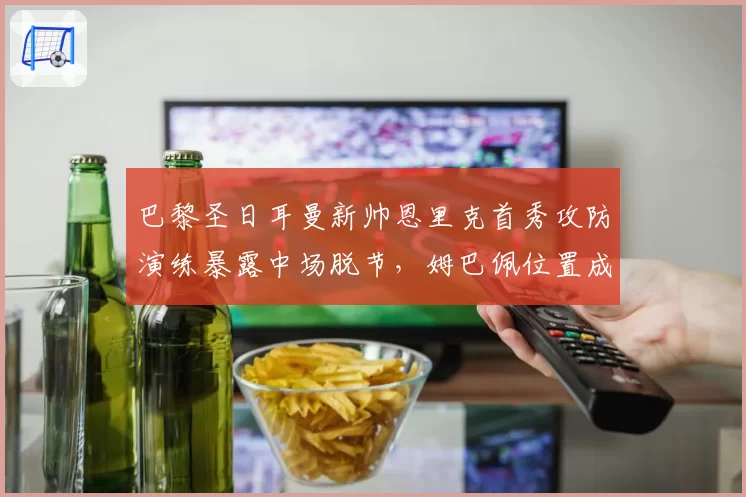 巴黎圣日耳曼新帅恩里克首秀攻防演练暴露中场脱节，姆巴佩位置成疑
