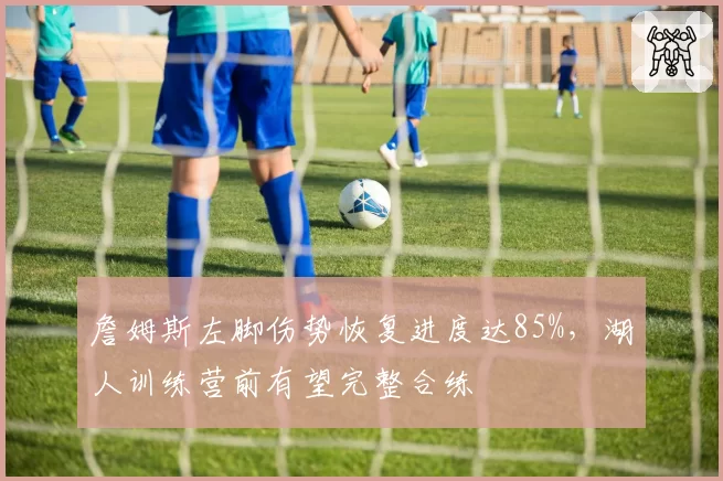 詹姆斯左脚伤势恢复进度达85%，湖人训练营前有望完整合练