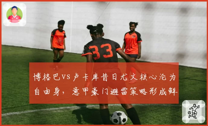 博格巴vs卢卡库昔日尤文核心沦为自由身，意甲豪门避雷策略形成鲜明反差