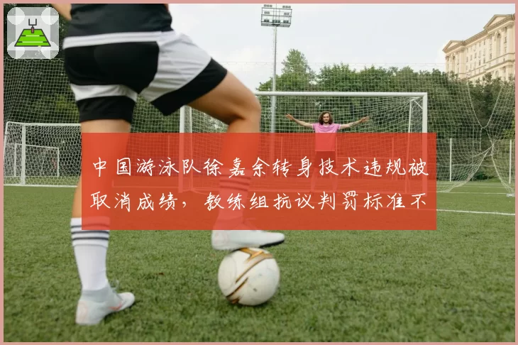 中国游泳队徐嘉余转身技术违规被取消成绩，教练组抗议判罚标准不统一