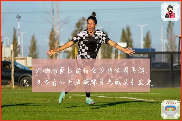 利物浦萨拉赫转会沙特传闻再起，克洛普公开质疑球员忠诚度引发更衣室分裂