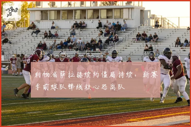 利物浦萨拉赫续约僵局持续，新赛季前球队锋线核心恐离队