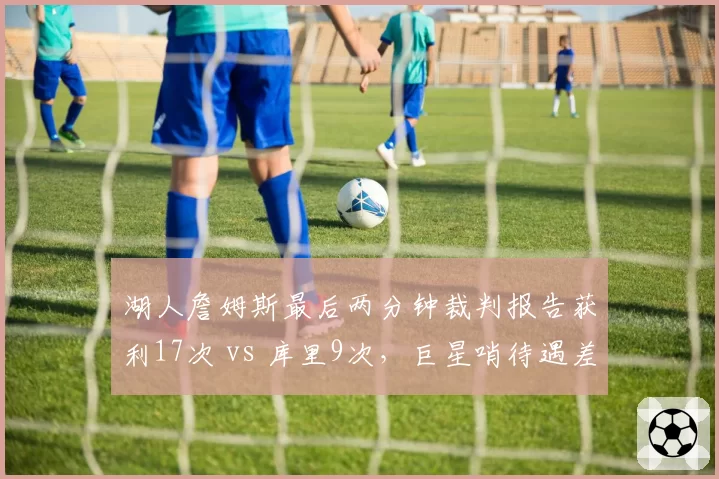 湖人詹姆斯最后两分钟裁判报告获利17次 vs 库里9次，巨星哨待遇差距明显