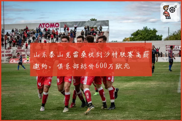 山东泰山克雷桑收到沙特联赛高薪邀约，俱乐部标价600万欧元