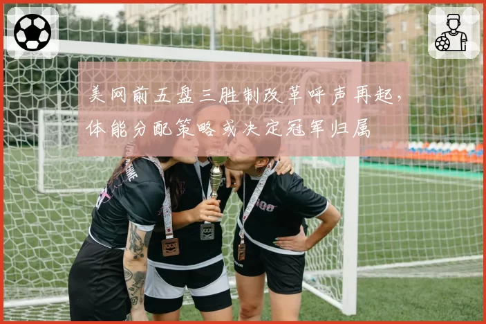美网前五盘三胜制改革呼声再起,体能分配策略或决定冠军归属
